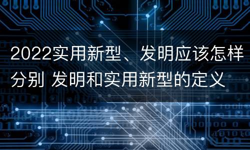 2022实用新型、发明应该怎样分别 发明和实用新型的定义