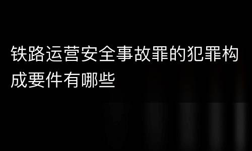铁路运营安全事故罪的犯罪构成要件有哪些