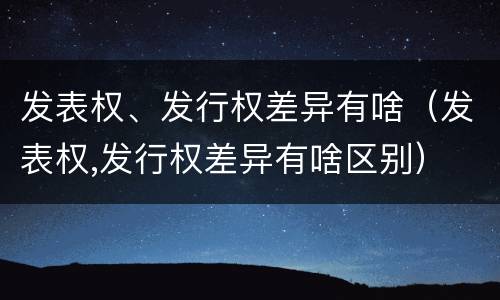 发表权、发行权差异有啥（发表权,发行权差异有啥区别）