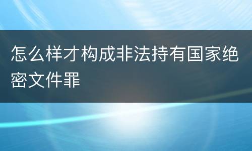 怎么样才构成非法持有国家绝密文件罪
