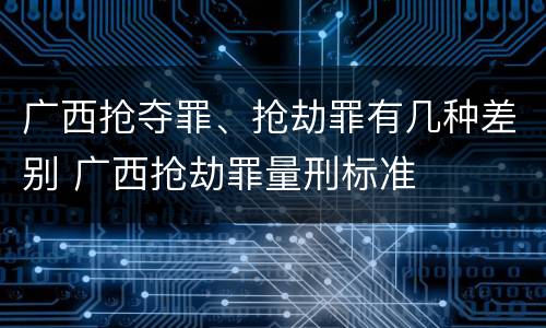 广西抢夺罪、抢劫罪有几种差别 广西抢劫罪量刑标准
