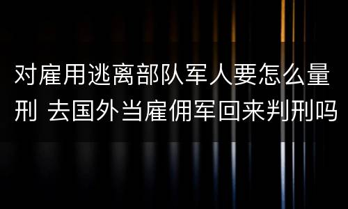对雇用逃离部队军人要怎么量刑 去国外当雇佣军回来判刑吗