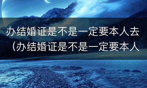 办结婚证是不是一定要本人去（办结婚证是不是一定要本人去办）