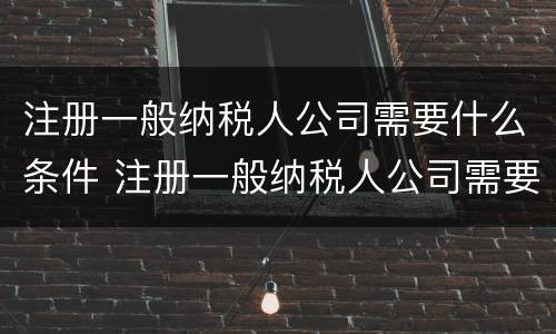注册一般纳税人公司需要什么条件 注册一般纳税人公司需要什么条件及多少费用