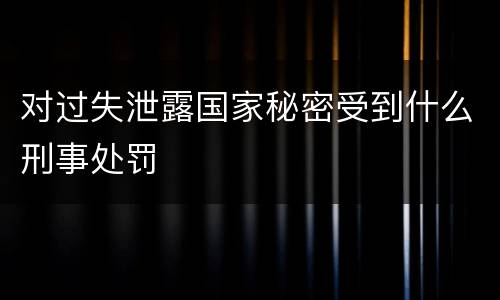 对过失泄露国家秘密受到什么刑事处罚