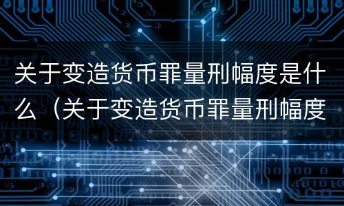 关于变造货币罪量刑幅度是什么（关于变造货币罪量刑幅度是什么意思）