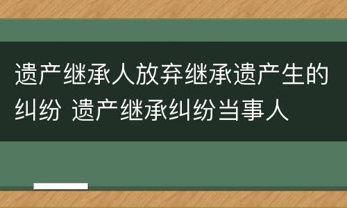 遗产继承人放弃继承遗产生的纠纷 遗产继承纠纷当事人