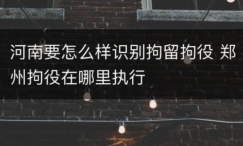 河南要怎么样识别拘留拘役 郑州拘役在哪里执行