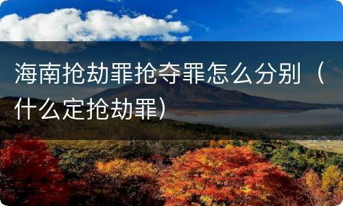 海南抢劫罪抢夺罪怎么分别（什么定抢劫罪）