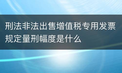 刑法非法出售增值税专用发票规定量刑幅度是什么