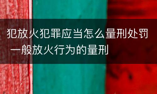 犯放火犯罪应当怎么量刑处罚 一般放火行为的量刑