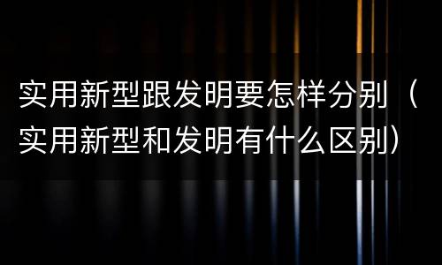 实用新型跟发明要怎样分别（实用新型和发明有什么区别）