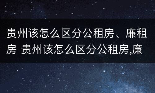 贵州该怎么区分公租房、廉租房 贵州该怎么区分公租房,廉租房呢