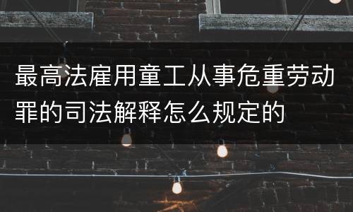 最高法雇用童工从事危重劳动罪的司法解释怎么规定的