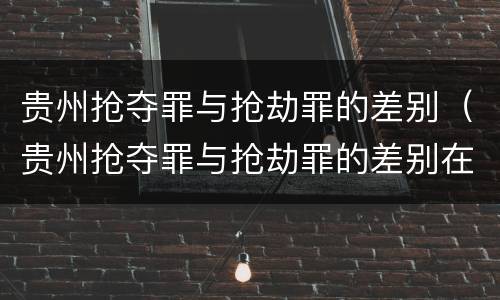贵州抢夺罪与抢劫罪的差别（贵州抢夺罪与抢劫罪的差别在哪）