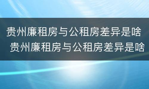 贵州廉租房与公租房差异是啥 贵州廉租房与公租房差异是啥情况