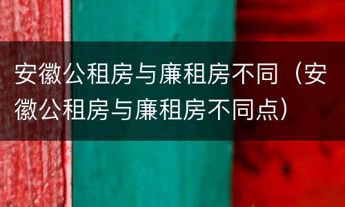 安徽公租房与廉租房不同（安徽公租房与廉租房不同点）