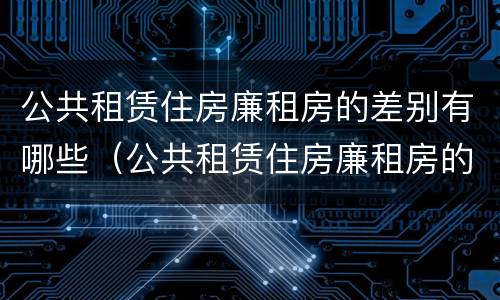 公共租赁住房廉租房的差别有哪些（公共租赁住房廉租房的差别有哪些呢）