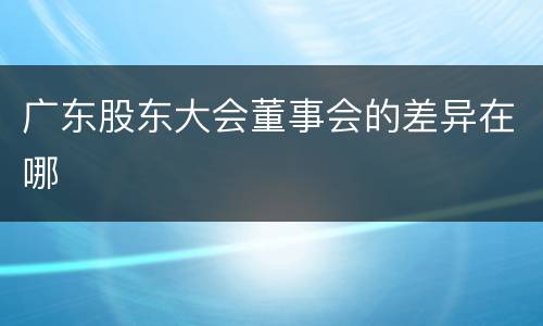 广东股东大会董事会的差异在哪