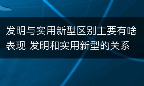 发明与实用新型区别主要有啥表现 发明和实用新型的关系