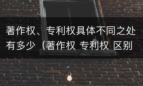 著作权、专利权具体不同之处有多少（著作权 专利权 区别）