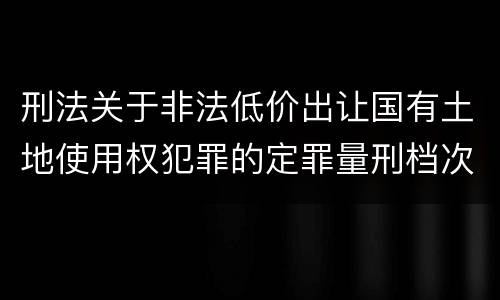 刑法关于非法低价出让国有土地使用权犯罪的定罪量刑档次是怎样的