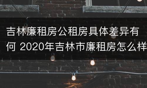 吉林廉租房公租房具体差异有何 2020年吉林市廉租房怎么样