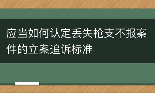 应当如何认定丢失枪支不报案件的立案追诉标准