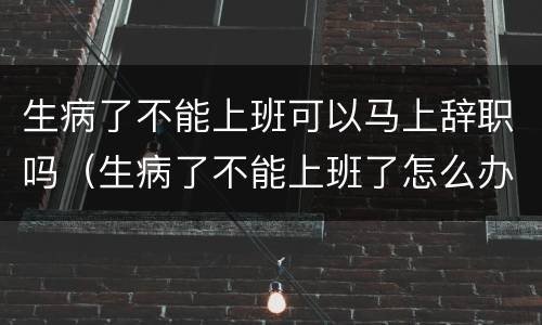 生病了不能上班可以马上辞职吗（生病了不能上班了怎么办）