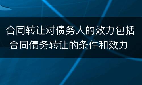 合同转让对债务人的效力包括 合同债务转让的条件和效力
