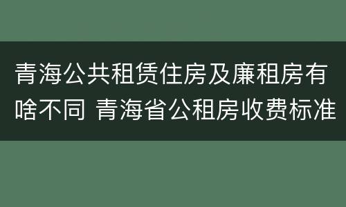 青海公共租赁住房及廉租房有啥不同 青海省公租房收费标准