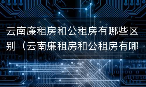 云南廉租房和公租房有哪些区别（云南廉租房和公租房有哪些区别图片）