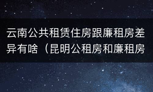 云南公共租赁住房跟廉租房差异有啥（昆明公租房和廉租房的区别）