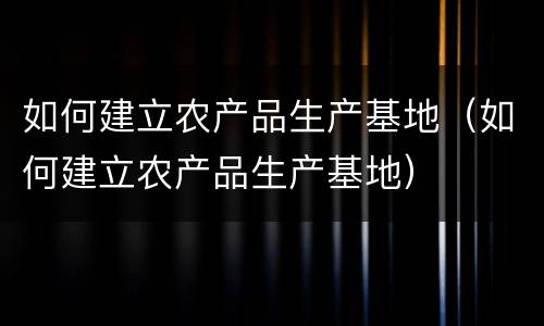 如何建立农产品生产基地（如何建立农产品生产基地）