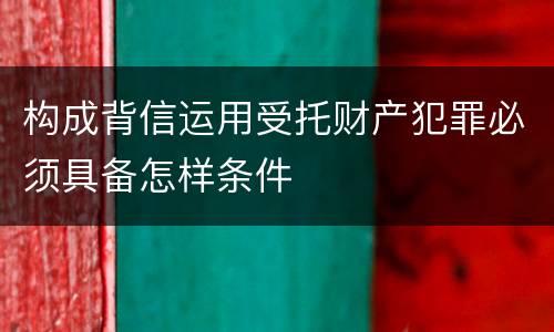 构成背信运用受托财产犯罪必须具备怎样条件