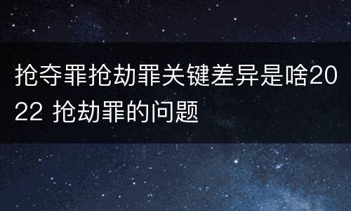 抢夺罪抢劫罪关键差异是啥2022 抢劫罪的问题