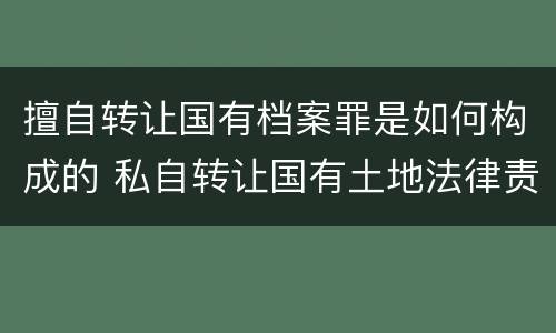 擅自转让国有档案罪是如何构成的 私自转让国有土地法律责任