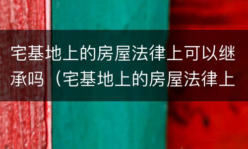 宅基地上的房屋法律上可以继承吗（宅基地上的房屋法律上可以继承吗怎么写）