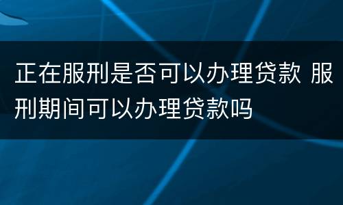 正在服刑是否可以办理贷款 服刑期间可以办理贷款吗