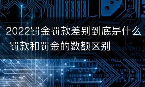 2022罚金罚款差别到底是什么 罚款和罚金的数额区别