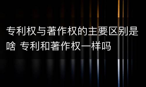 专利权与著作权的主要区别是啥 专利和著作权一样吗