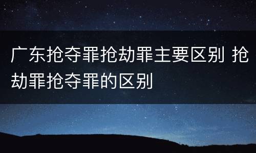 广东抢夺罪抢劫罪主要区别 抢劫罪抢夺罪的区别