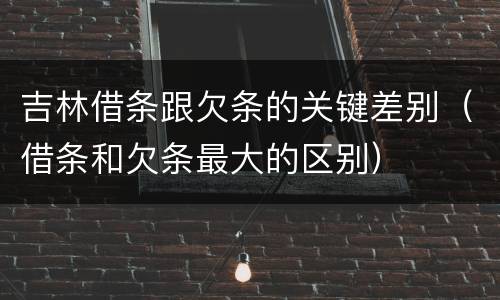 吉林借条跟欠条的关键差别（借条和欠条最大的区别）