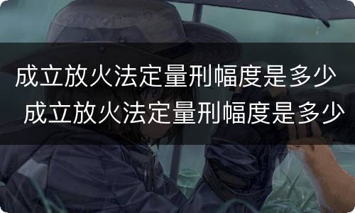 成立放火法定量刑幅度是多少 成立放火法定量刑幅度是多少年