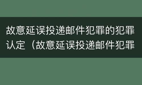 故意延误投递邮件犯罪的犯罪认定（故意延误投递邮件犯罪的犯罪认定为）