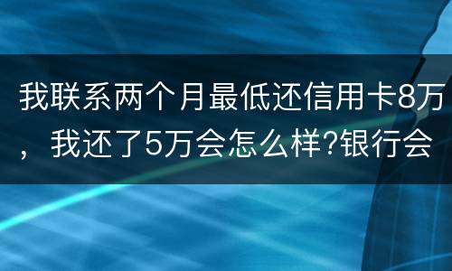 我联系两个月最低还信用卡8万，我还了5万会怎么样?银行会对我起诉吗，
