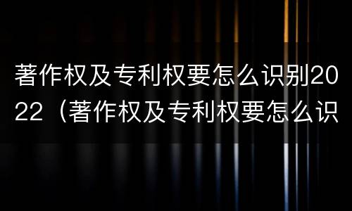 著作权及专利权要怎么识别2022（著作权及专利权要怎么识别2022年年度）