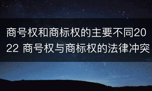 商号权和商标权的主要不同2022 商号权与商标权的法律冲突与解决