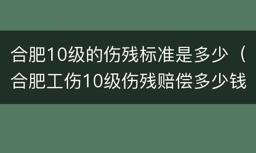 合肥10级的伤残标准是多少（合肥工伤10级伤残赔偿多少钱）