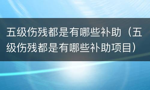 五级伤残都是有哪些补助（五级伤残都是有哪些补助项目）